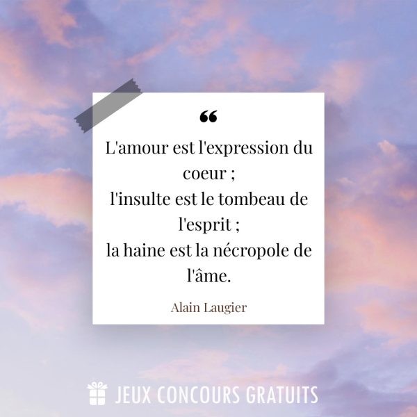 Citation Alain Laugier : L'amour est l'expression du coeur ;
l'insulte est le tombeau de l'esprit ;
la haine est la nécropole de l'âme....