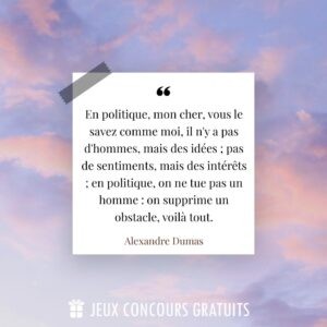 Citation Alexandre Dumas : En politique, mon cher, vous le savez comme moi, il n'y a pas d'hommes, mais des idées ; pas de sentiments, mais des intérêts ; en politique, on ne tue pas un homme : on supprime un obstacle, voilà tout....