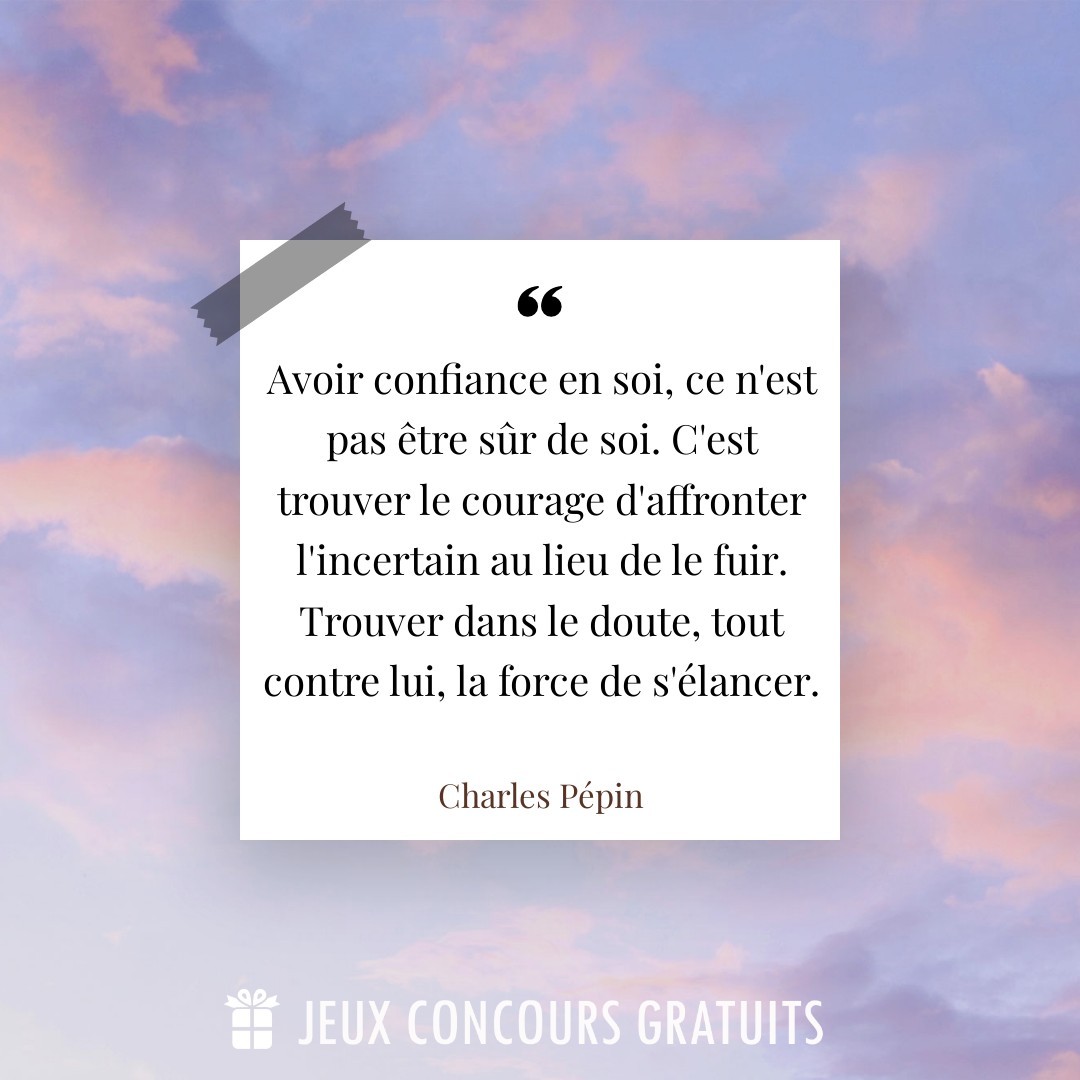 Citation Charles Pépin : Avoir confiance en soi, ce n'est pas être sûr de soi. C'est trouver le courage d'affronter l'incertain au lieu de le fuir. Trouver dans le doute, tout contre lui, la force de s'élancer....