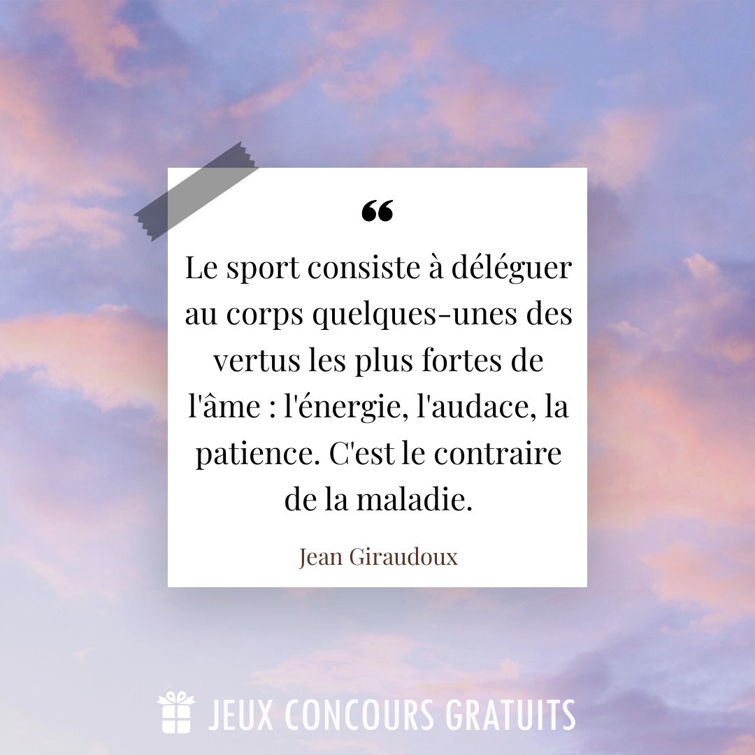 Citation Jean Giraudoux : Le sport consiste à déléguer au corps quelques-unes des vertus les plus fortes de l'âme : l'énergie, l'audace, la patience. C'est le contraire de la maladie....