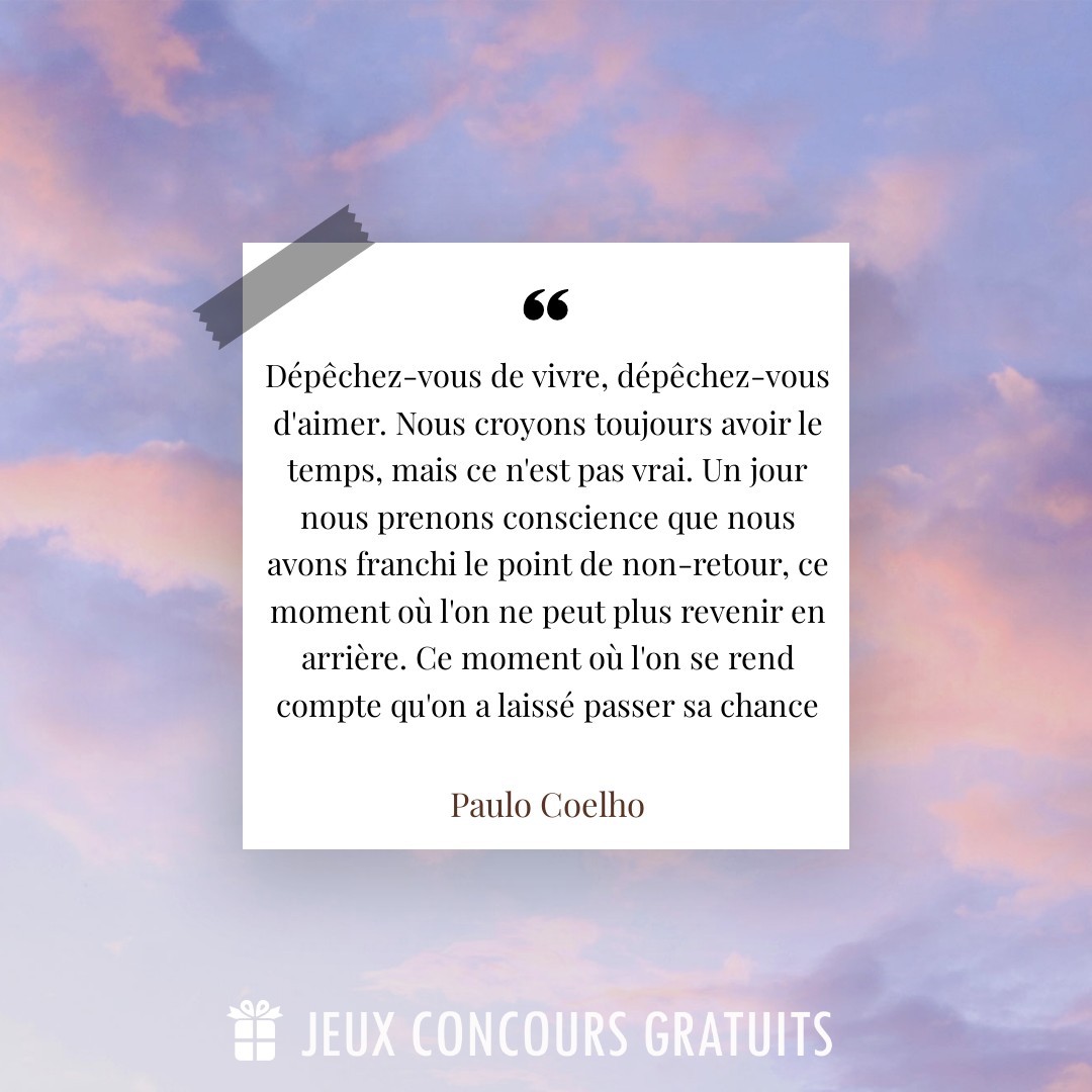 Citation Paulo Coelho : Dépêchez-vous de vivre, dépêchez-vous d'aimer. Nous croyons toujours avoir le temps, mais ce n'est pas vrai. Un jour nous prenons conscience que nous avons franchi le point de non-retour, ce moment où l'on ne peut plus revenir en arrière. Ce moment où l'on se rend compte qu'on a laissé passer sa chance...