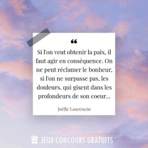 Citation Joëlle Laurencin : Si l'on veut obtenir la paix, il faut agir en conséquence. On ne peut réclamer le bonheur, si l'on ne surpasse pas, les douleurs, qui gisent dans les profondeurs de son coeur......