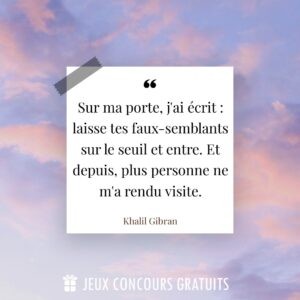 Citation Khalil Gibran : Sur ma porte, j'ai écrit : laisse tes faux-semblants sur le seuil et entre. Et depuis, plus personne ne m'a rendu visite....