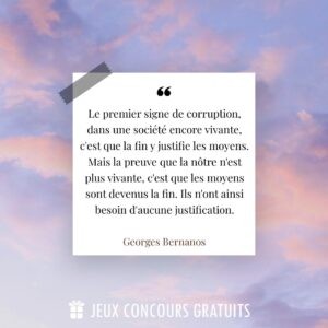 Citation Georges Bernanos : Le premier signe de corruption, dans une société encore vivante, c'est que la fin y justifie les moyens. Mais la preuve que la nôtre n'est plus vivante, c'est que les moyens sont devenus la fin. Ils n'ont ainsi besoin d'aucune justification....