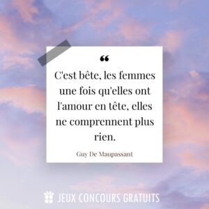 Citation Guy De Maupassant : C'est bête, les femmes une fois qu'elles ont l'amour en tête, elles ne comprennent plus rien....